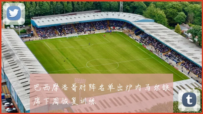 巴西摩洛哥对阵名单出炉内马尔缺席下周恢复训练