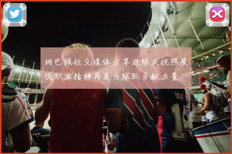 姆巴佩社交媒体分享进球庆祝照展现职业精神再度为球队贡献力量