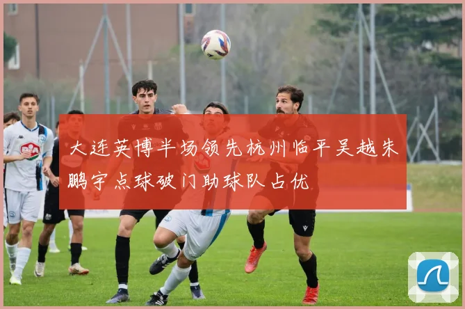 大连英博半场领先杭州临平吴越朱鹏宇点球破门助球队占优