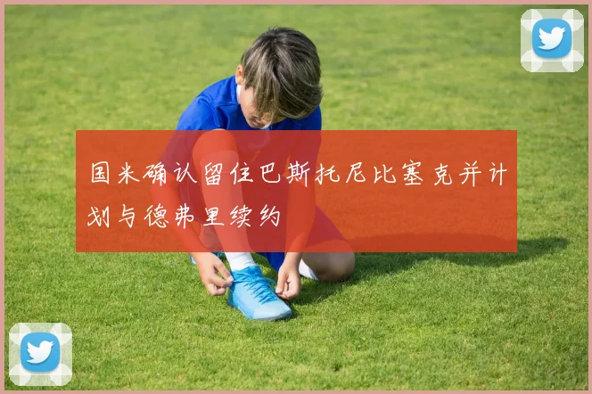 国米确认留住巴斯托尼比塞克并计划与德弗里续约
