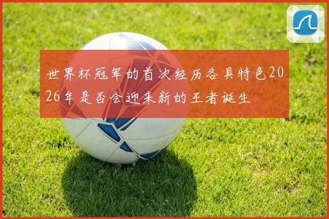 世界杯冠军的首次经历各具特色2026年是否会迎来新的王者诞生