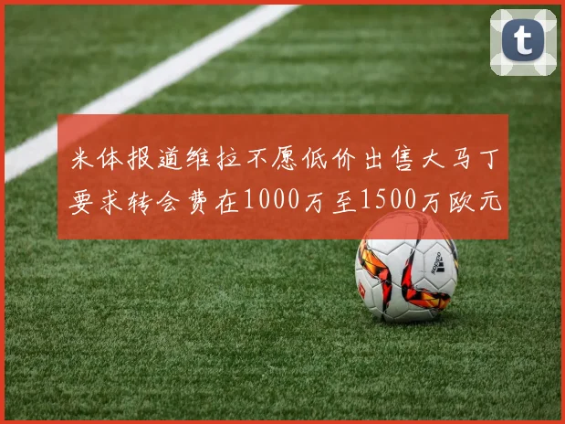 米体报道维拉不愿低价出售大马丁要求转会费在1000万至1500万欧元之间
