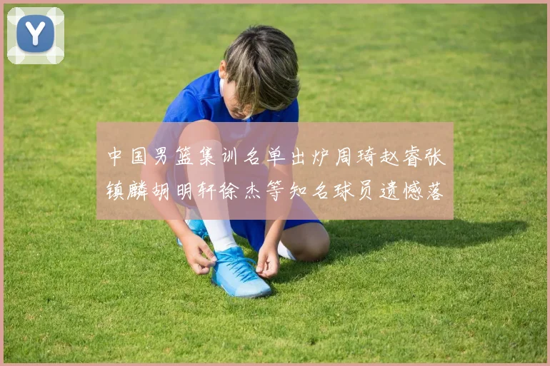 中国男篮集训名单出炉周琦赵睿张镇麟胡明轩徐杰等知名球员遗憾落选